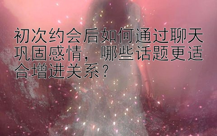 初次约会后如何通过聊天巩固感情，哪些话题更适合增进关系？